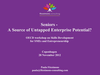 Seniors -
A Source of Untapped Enterprise Potential?
         OECD workshop on Skills Development
           for SMEs and Entrepreneurship


                     Copenhagen
                  28 November 2012



                    Paula Fitzsimons
             paula@fitzsimons-consulting.com
 