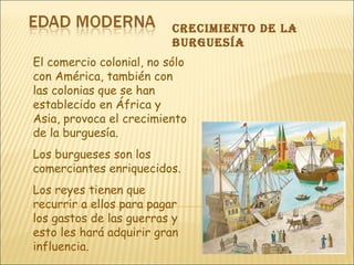 crecimiento De lA
burguesíA
El comercio colonial, no sólo
con América, también con
las colonias que se han
establecido en África y
Asia, provoca el crecimiento
de la burguesía.
Los burgueses son los
comerciantes enriquecidos.
Los reyes tienen que
recurrir a ellos para pagar
los gastos de las guerras y
esto les hará adquirir gran
influencia.
 