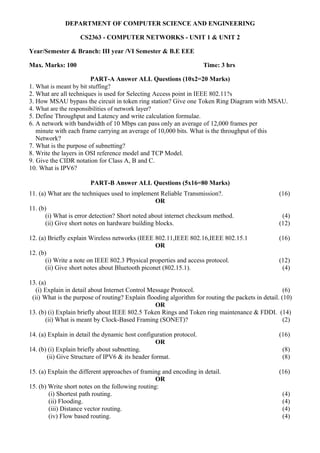 DEPARTMENT OF COMPUTER SCIENCE AND ENGINEERING
CS2363 - COMPUTER NETWORKS - UNIT 1 & UNIT 2
Year/Semester & Branch: III year /VI Semester & B.E EEE
Max. Marks: 100 Time: 3 hrs
PART-A Answer ALL Questions (10x2=20 Marks)
1. What is meant by bit stuffing?
2. What are all techniques is used for Selecting Access point in IEEE 802.11?s
3. How MSAU bypass the circuit in token ring station? Give one Token Ring Diagram with MSAU.
4. What are the responsibilities of network layer?
5. Define Throughput and Latency and write calculation formulae.
6. A network with bandwidth of 10 Mbps can pass only an average of 12,000 frames per
minute with each frame carrying an average of 10,000 bits. What is the throughput of this
Network?
7. What is the purpose of subnetting?
8. Write the layers in OSI reference model and TCP Model.
9. Give the CIDR notation for Class A, B and C.
10. What is IPV6?
PART-B Answer ALL Questions (5x16=80 Marks)
11. (a) What are the techniques used to implement Reliable Transmission?. (16)
OR
11. (b)
(i) What is error detection? Short noted about internet checksum method. (4)
(ii) Give short notes on hardware building blocks. (12)
12. (a) Briefly explain Wireless networks (IEEE 802.11,IEEE 802.16,IEEE 802.15.1 (16)
OR
12. (b)
(i) Write a note on IEEE 802.3 Physical properties and access protocol. (12)
(ii) Give short notes about Bluetooth piconet (802.15.1). (4)
13. (a)
(i) Explain in detail about Internet Control Message Protocol. (6)
(ii) What is the purpose of routing? Explain flooding algorithm for routing the packets in detail. (10)
OR
13. (b) (i) Explain briefly about IEEE 802.5 Token Rings and Token ring maintenance & FDDI. (14)
(ii) What is meant by Clock-Based Framing (SONET)? (2)
14. (a) Explain in detail the dynamic host configuration protocol. (16)
OR
14. (b) (i) Explain briefly about subnetting. (8)
(ii) Give Structure of IPV6 & its header format. (8)
15. (a) Explain the different approaches of framing and encoding in detail. (16)
OR
15. (b) Write short notes on the following routing:
(i) Shortest path routing. (4)
(ii) Flooding. (4)
(iii) Distance vector routing. (4)
(iv) Flow based routing. (4)
 