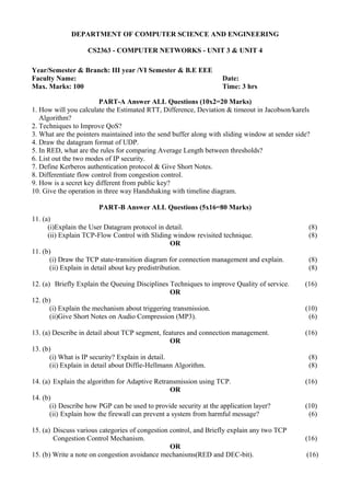DEPARTMENT OF COMPUTER SCIENCE AND ENGINEERING
CS2363 - COMPUTER NETWORKS - UNIT 3 & UNIT 4
Year/Semester & Branch: III year /VI Semester & B.E EEE
Faculty Name: Date:
Max. Marks: 100 Time: 3 hrs
PART-A Answer ALL Questions (10x2=20 Marks)
1. How will you calculate the Estimated RTT, Difference, Deviation & timeout in Jacobson/karels
Algorithm?
2. Techniques to Improve QoS?
3. What are the pointers maintained into the send buffer along with sliding window at sender side?
4. Draw the datagram format of UDP.
5. In RED, what are the rules for comparing Average Length between thresholds?
6. List out the two modes of IP security.
7. Define Kerberos authentication protocol & Give Short Notes.
8. Differentiate flow control from congestion control.
9. How is a secret key different from public key?
10. Give the operation in three way Handshaking with timeline diagram.
PART-B Answer ALL Questions (5x16=80 Marks)
11. (a)
(i)Explain the User Datagram protocol in detail. (8)
(ii) Explain TCP-Flow Control with Sliding window revisited technique. (8)
OR
11. (b)
(i) Draw the TCP state-transition diagram for connection management and explain. (8)
(ii) Explain in detail about key predistribution. (8)
12. (a) Briefly Explain the Queuing Disciplines Techniques to improve Quality of service. (16)
OR
12. (b)
(i) Explain the mechanism about triggering transmission. (10)
(ii)Give Short Notes on Audio Compression (MP3). (6)
13. (a) Describe in detail about TCP segment, features and connection management. (16)
OR
13. (b)
(i) What is IP security? Explain in detail. (8)
(ii) Explain in detail about Diffie-Hellmann Algorithm. (8)
14. (a) Explain the algorithm for Adaptive Retransmission using TCP. (16)
OR
14. (b)
(i) Describe how PGP can be used to provide security at the application layer? (10)
(ii) Explain how the firewall can prevent a system from harmful message? (6)
15. (a) Discuss various categories of congestion control, and Briefly explain any two TCP
Congestion Control Mechanism. (16)
OR
15. (b) Write a note on congestion avoidance mechanisms(RED and DEC-bit). (16)
 