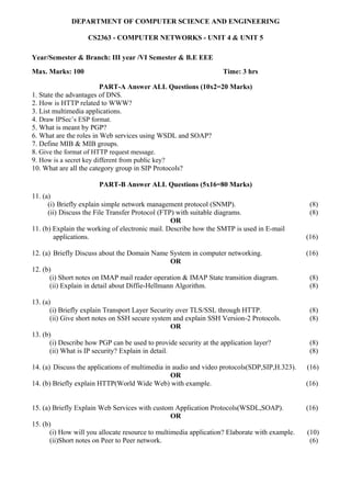 DEPARTMENT OF COMPUTER SCIENCE AND ENGINEERING
CS2363 - COMPUTER NETWORKS - UNIT 4 & UNIT 5
Year/Semester & Branch: III year /VI Semester & B.E EEE
Max. Marks: 100 Time: 3 hrs
PART-A Answer ALL Questions (10x2=20 Marks)
1. State the advantages of DNS.
2. How is HTTP related to WWW?
3. List multimedia applications.
4. Draw IPSec’s ESP format.
5. What is meant by PGP?
6. What are the roles in Web services using WSDL and SOAP?
7. Define MIB & MIB groups.
8. Give the format of HTTP request message.
9. How is a secret key different from public key?
10. What are all the category group in SIP Protocols?
PART-B Answer ALL Questions (5x16=80 Marks)
11. (a)
(i) Briefly explain simple network management protocol (SNMP). (8)
(ii) Discuss the File Transfer Protocol (FTP) with suitable diagrams. (8)
OR
11. (b) Explain the working of electronic mail. Describe how the SMTP is used in E-mail
applications. (16)
12. (a) Briefly Discuss about the Domain Name System in computer networking. (16)
OR
12. (b)
(i) Short notes on IMAP mail reader operation & IMAP State transition diagram. (8)
(ii) Explain in detail about Diffie-Hellmann Algorithm. (8)
13. (a)
(i) Briefly explain Transport Layer Security over TLS/SSL through HTTP. (8)
(ii) Give short notes on SSH secure system and explain SSH Version-2 Protocols. (8)
OR
13. (b)
(i) Describe how PGP can be used to provide security at the application layer? (8)
(ii) What is IP security? Explain in detail. (8)
14. (a) Discuss the applications of multimedia in audio and video protocols(SDP,SIP,H.323). (16)
OR
14. (b) Briefly explain HTTP(World Wide Web) with example. (16)
15. (a) Briefly Explain Web Services with custom Application Protocols(WSDL,SOAP). (16)
OR
15. (b)
(i) How will you allocate resource to multimedia application? Elaborate with example. (10)
(ii)Short notes on Peer to Peer network. (6)
 