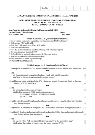 Reg.No.
ANNA UNIVERSITY SEMESTER EXAMINATION - MAY / JUNE 2014
DEPARTMENT OF COMPUTER SCIENCE AND ENGINEERING
MODEL QUESTION PAPER – 1
CS2363 - COMPUTER NETWORKS
Year/Semester & Branch: III year /VI Semester & B.E EEE
Faculty Name: T.Selvakumar Date:
Max. Marks: 100 Time: 3 hrs
PART-A Answer ALL Questions (10x2=20 Marks)
1. Show with an example how encoding can be done using NRZI technique?
2. Differentiate ARP and RARP.
3. Give the CIDR notation for Class A, B and C.
4. Draw IPv6 header format.
5. Give the operation in three way Handshaking with timeline diagram.
6. Draw the datagram format of TCP.
7. Define Kerberos authentication protocol & Give neat sketch.
8. How is a secret key different from public key?
9. Give the format of HTTP request message.
10. Define MIB & MIB groups.
PART-B Answer ALL Questions (5x16=80 Marks)
11. (a) Explain in detail about OSI reference model with neat sketches and its layer operations. (16)
OR
11. (b)
(i) Discuss in detail on cyclic redundancy check with suitable examples. (8)
(ii) What is the function of stop and wait flow control? (8)
12. (a) Illustrate with a neat sketch, the IPV 4 datagram format. Compare the fields in the main
headers of IPV 4 and IPV 6. (16)
OR
12. (b)
(i) Internet control message protocol. (12)
(ii) Find the class and CIDR notation of each address
(1) 11000001 10000011 00011011 11111111
(2) 14.23.120.8 (4)
13. (a) How the Queuing Disciplines algorithm are used to improve Quality of service? Explain
any four parameters. (16)
OR
13. (b) Discuss in detail the TCP segment and Discuss about connection management in TCP. (16)
14. (a) Briefly Explain Authentication Protocols and explain Public Key Authentication Protocols
and Diffie-Hellman Key Agreement. (16)
OR
14. (b)
(i) Describe how PGP can be used to provide security at the application layer? (8)
(ii) Explain the method of compressing the image by using JPEG. (8)
 