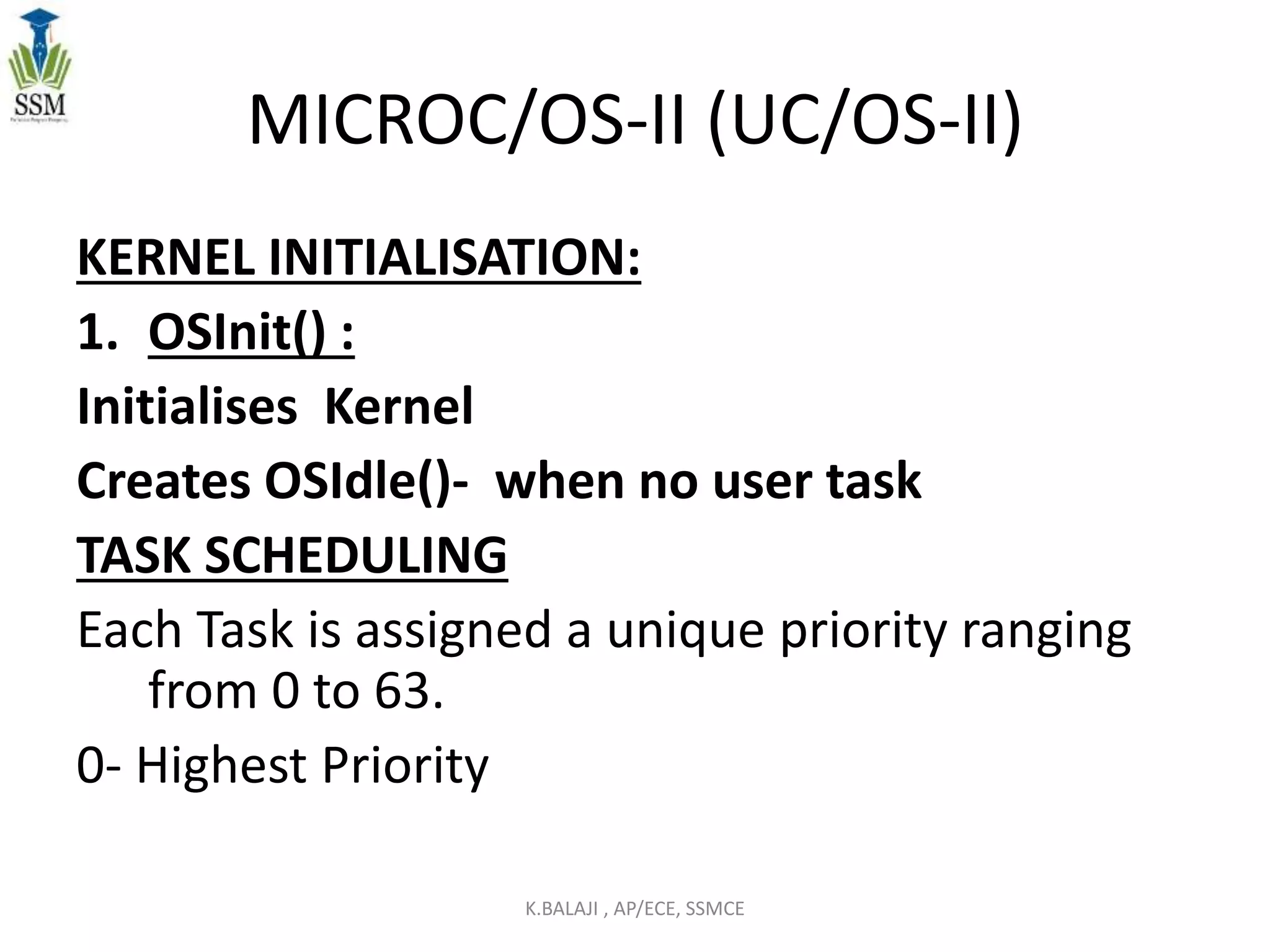 MICROC/OS-II (UC/OS-II)
KERNEL INITIALISATION:
1. OSInit() :
Initialises Kernel
Creates OSIdle()- when no user task
TASK SCHEDULING
Each Task is assigned a unique priority ranging
from 0 to 63.
0- Highest Priority
K.BALAJI , AP/ECE, SSMCE
 