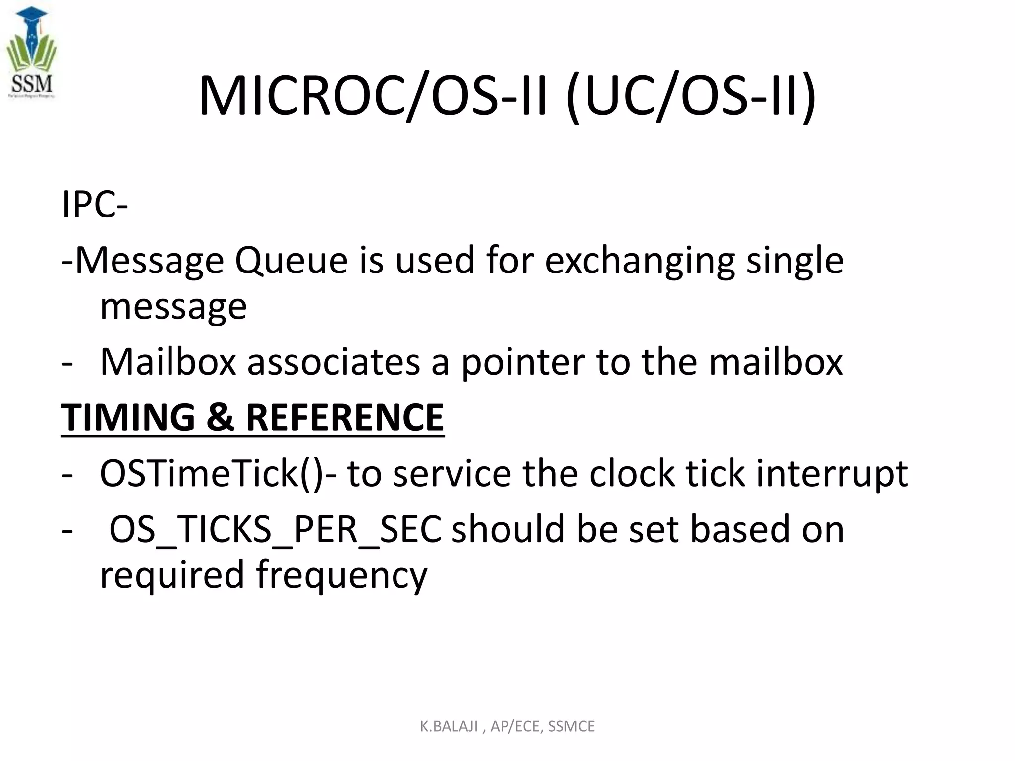 MICROC/OS-II (UC/OS-II)
IPC-
-Message Queue is used for exchanging single
message
- Mailbox associates a pointer to the mailbox
TIMING & REFERENCE
- OSTimeTick()- to service the clock tick interrupt
- OS_TICKS_PER_SEC should be set based on
required frequency
K.BALAJI , AP/ECE, SSMCE
 