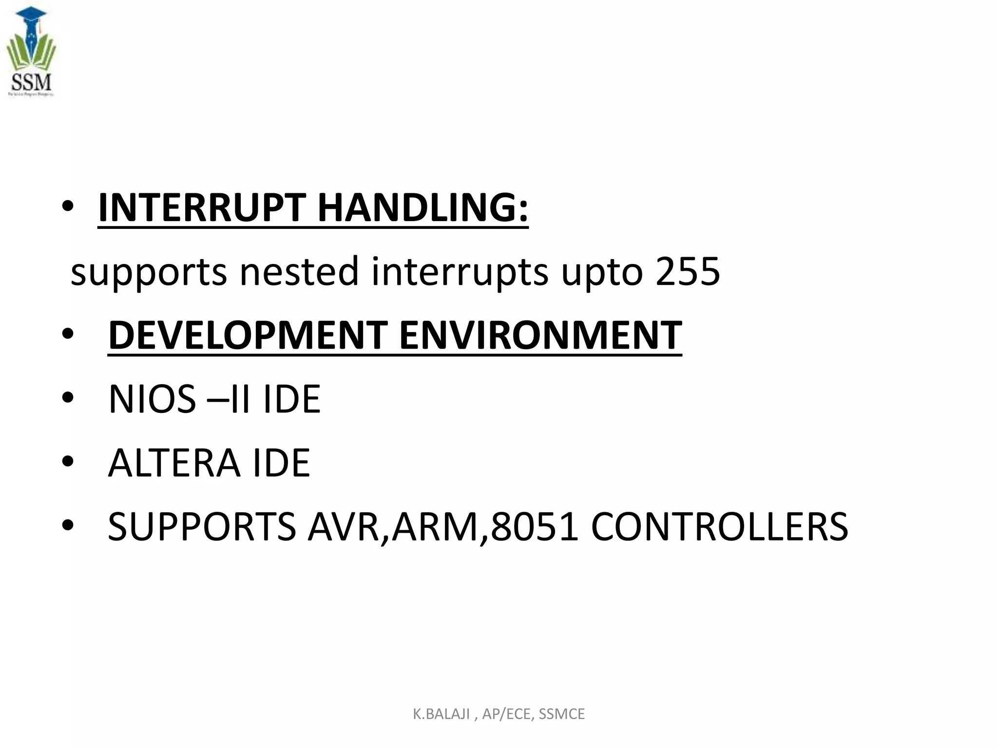 • INTERRUPT HANDLING:
supports nested interrupts upto 255
• DEVELOPMENT ENVIRONMENT
• NIOS –II IDE
• ALTERA IDE
• SUPPORTS AVR,ARM,8051 CONTROLLERS
K.BALAJI , AP/ECE, SSMCE
 