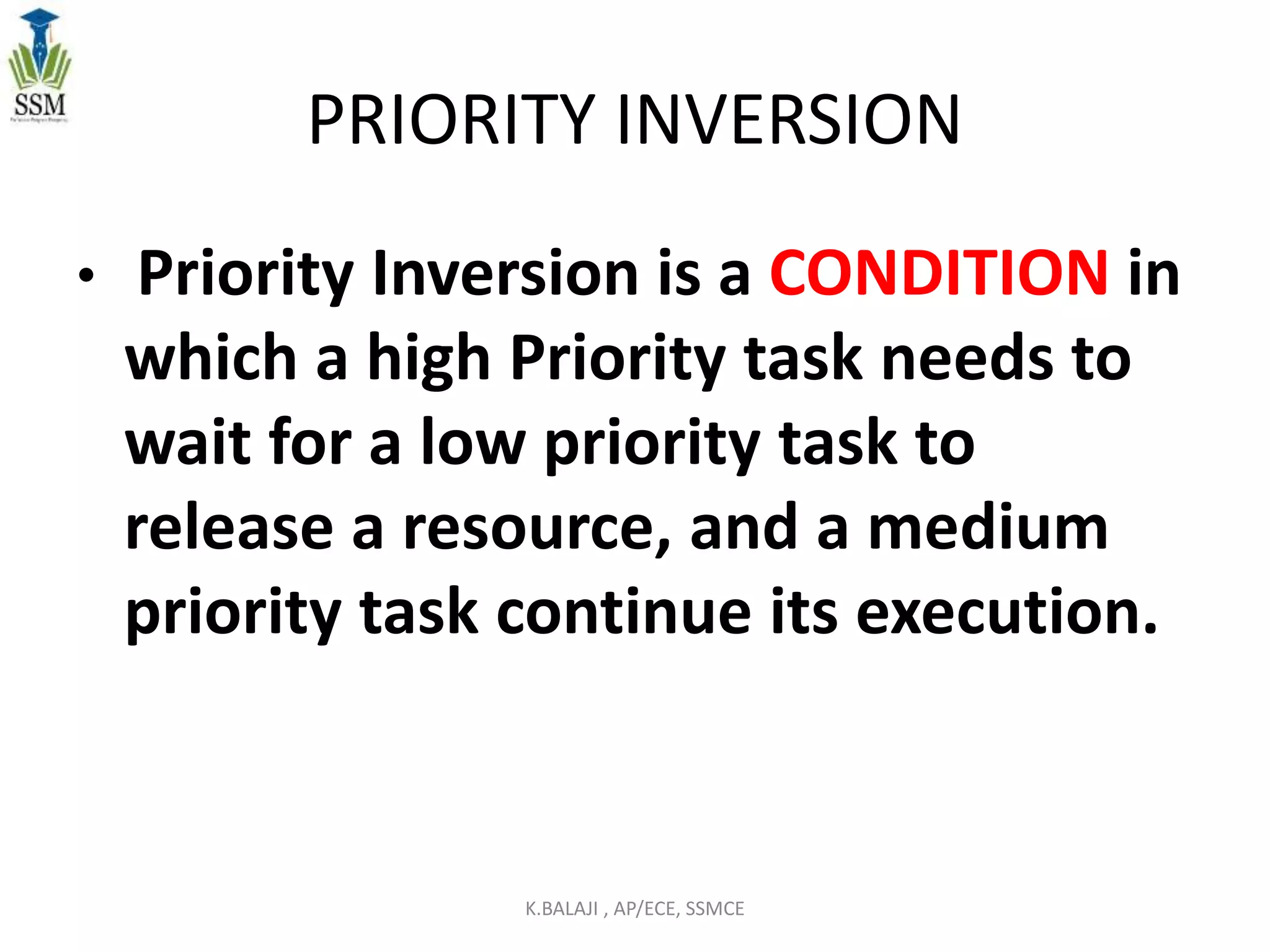 PRIORITY INVERSION
• Priority Inversion is a CONDITION in
which a high Priority task needs to
wait for a low priority task to
release a resource, and a medium
priority task continue its execution.
K.BALAJI , AP/ECE, SSMCE
 