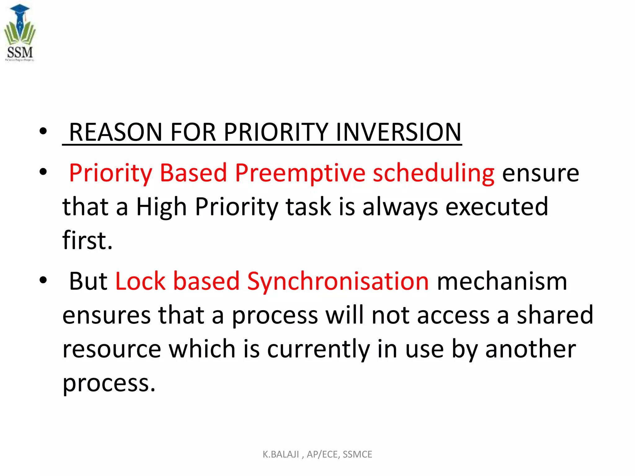 • REASON FOR PRIORITY INVERSION
• Priority Based Preemptive scheduling ensure
that a High Priority task is always executed
first.
• But Lock based Synchronisation mechanism
ensures that a process will not access a shared
resource which is currently in use by another
process.
K.BALAJI , AP/ECE, SSMCE
 