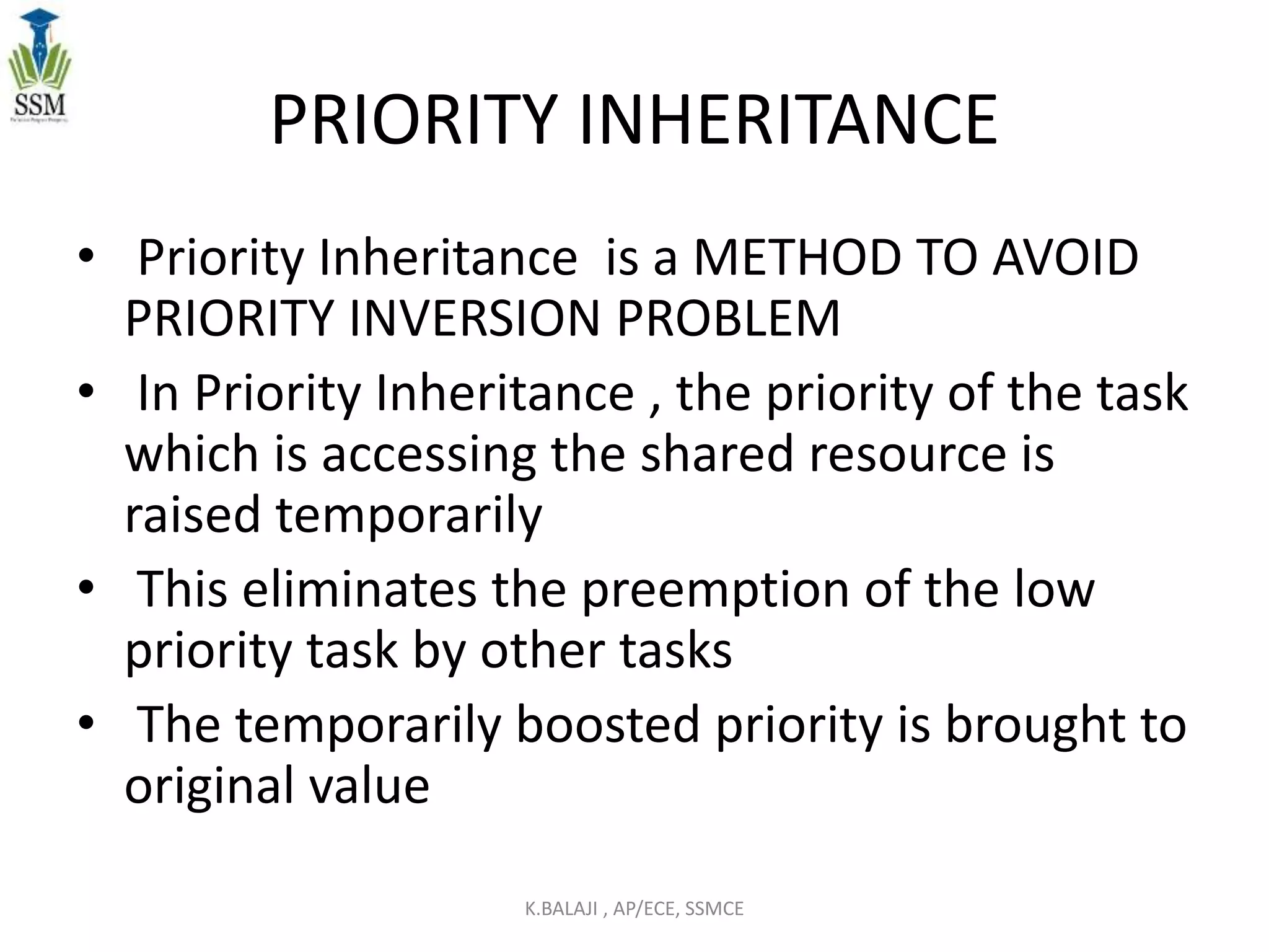 PRIORITY INHERITANCE
• Priority Inheritance is a METHOD TO AVOID
PRIORITY INVERSION PROBLEM
• In Priority Inheritance , the priority of the task
which is accessing the shared resource is
raised temporarily
• This eliminates the preemption of the low
priority task by other tasks
• The temporarily boosted priority is brought to
original value
K.BALAJI , AP/ECE, SSMCE
 