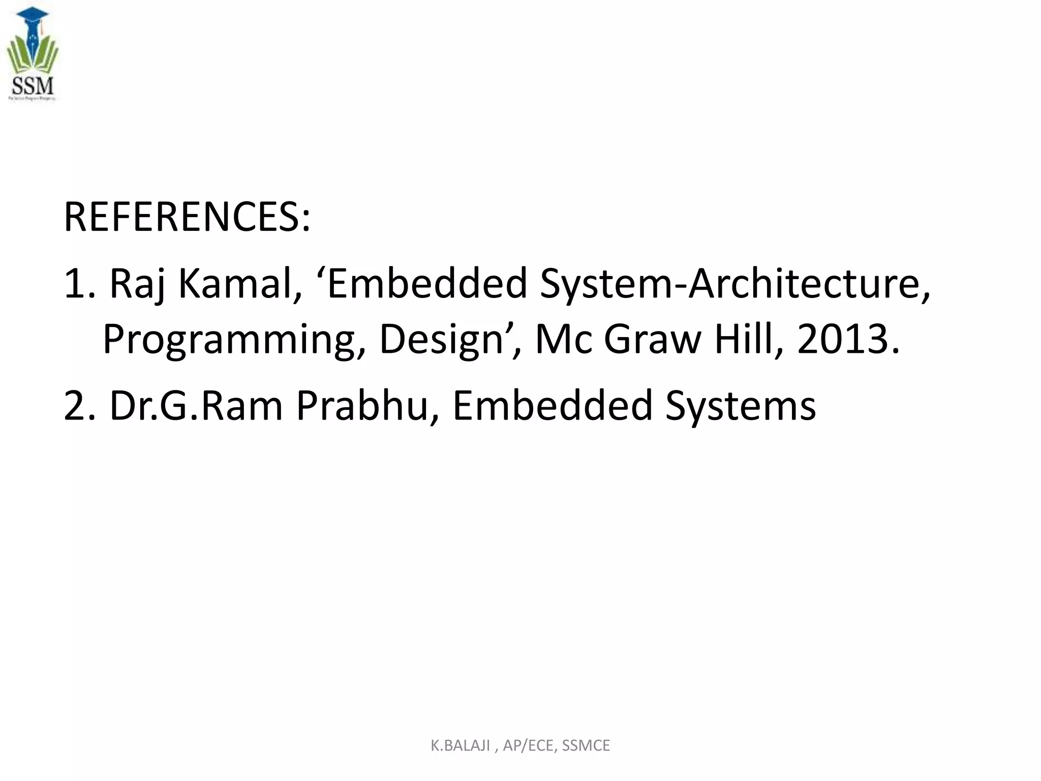 REFERENCES:
1. Raj Kamal, ‘Embedded System-Architecture,
Programming, Design’, Mc Graw Hill, 2013.
2. Dr.G.Ram Prabhu, Embedded Systems
K.BALAJI , AP/ECE, SSMCE
 