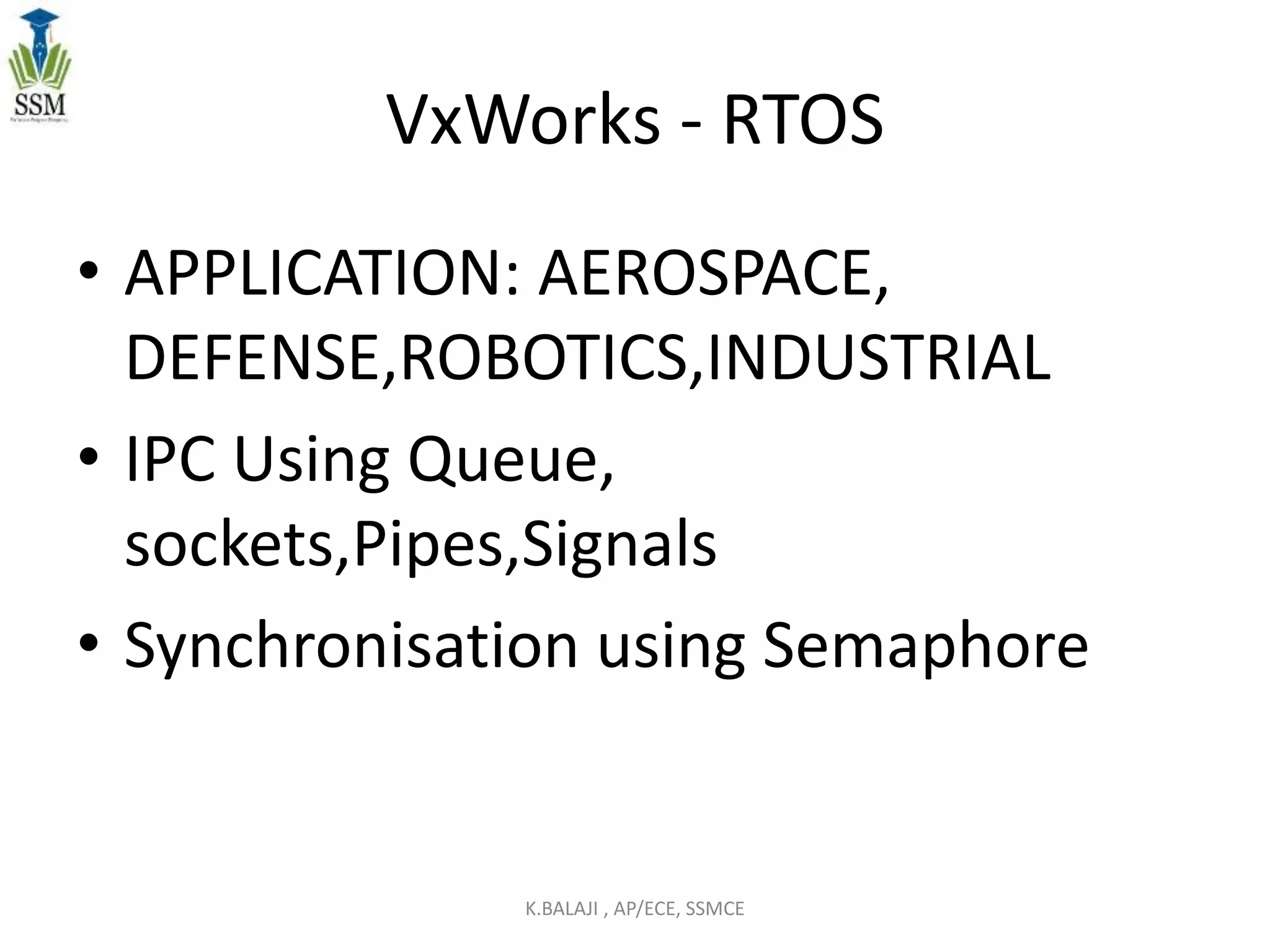 VxWorks - RTOS
• APPLICATION: AEROSPACE,
DEFENSE,ROBOTICS,INDUSTRIAL
• IPC Using Queue,
sockets,Pipes,Signals
• Synchronisation using Semaphore
K.BALAJI , AP/ECE, SSMCE
 