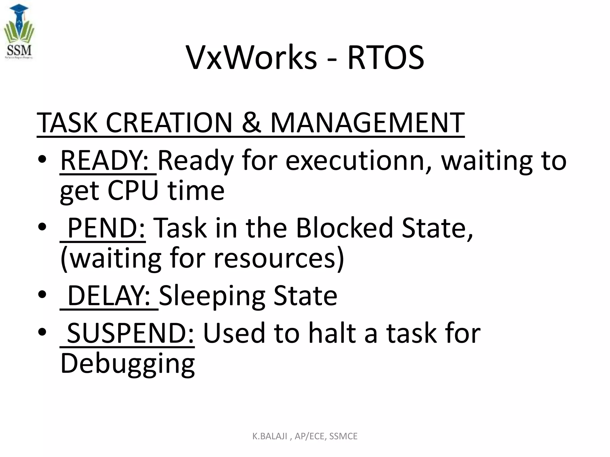 VxWorks - RTOS
TASK CREATION & MANAGEMENT
• READY: Ready for executionn, waiting to
get CPU time
• PEND: Task in the Blocked State,
(waiting for resources)
• DELAY: Sleeping State
• SUSPEND: Used to halt a task for
Debugging
K.BALAJI , AP/ECE, SSMCE
 