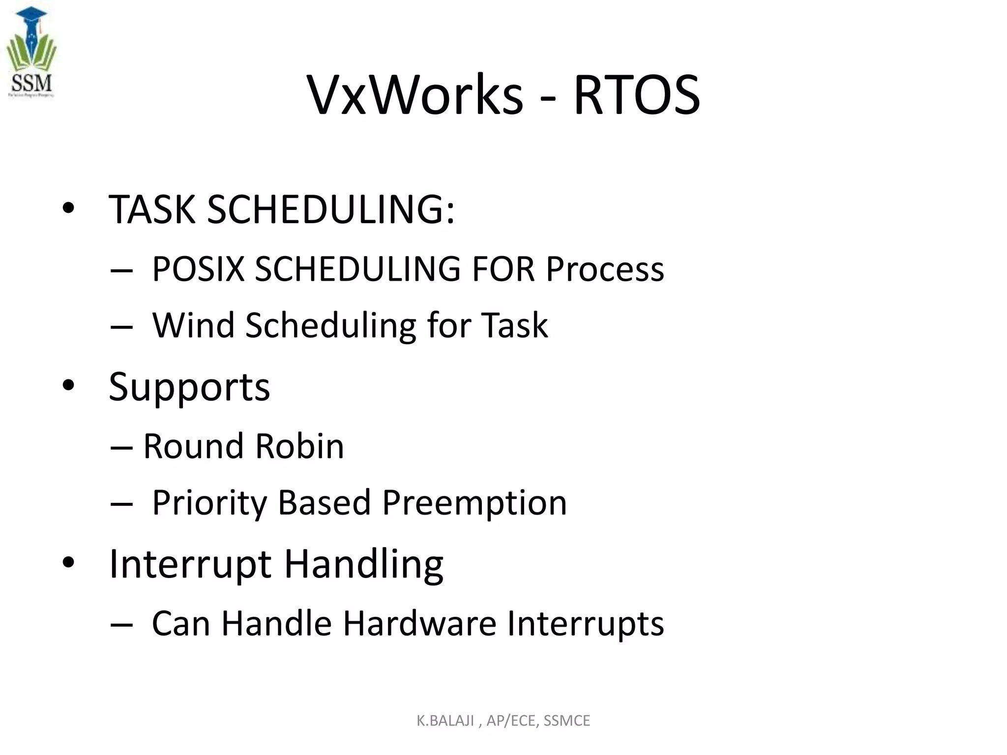 VxWorks - RTOS
• TASK SCHEDULING:
– POSIX SCHEDULING FOR Process
– Wind Scheduling for Task
• Supports
– Round Robin
– Priority Based Preemption
• Interrupt Handling
– Can Handle Hardware Interrupts
K.BALAJI , AP/ECE, SSMCE
 