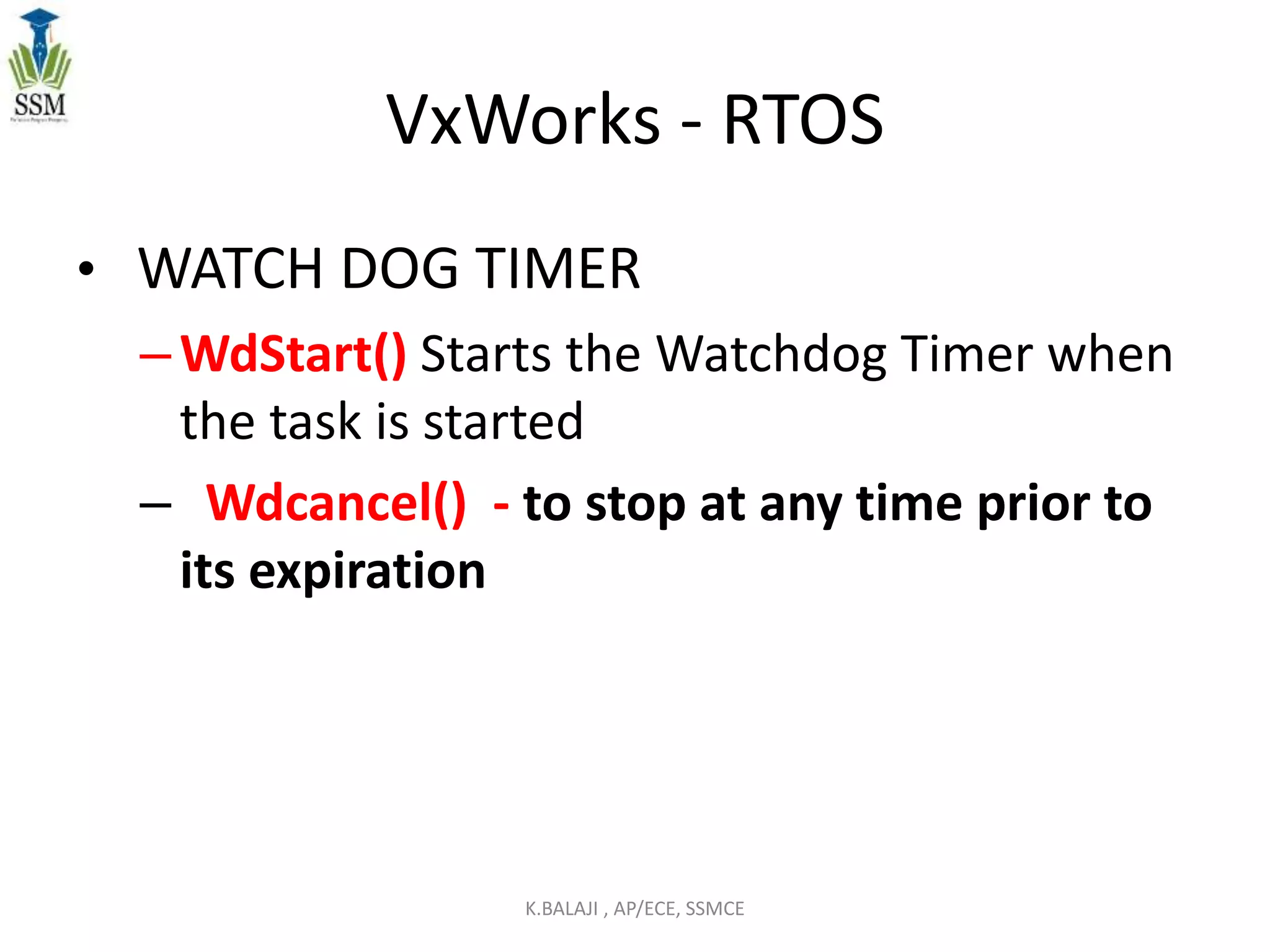 VxWorks - RTOS
• WATCH DOG TIMER
–WdStart() Starts the Watchdog Timer when
the task is started
– Wdcancel() - to stop at any time prior to
its expiration
K.BALAJI , AP/ECE, SSMCE
 