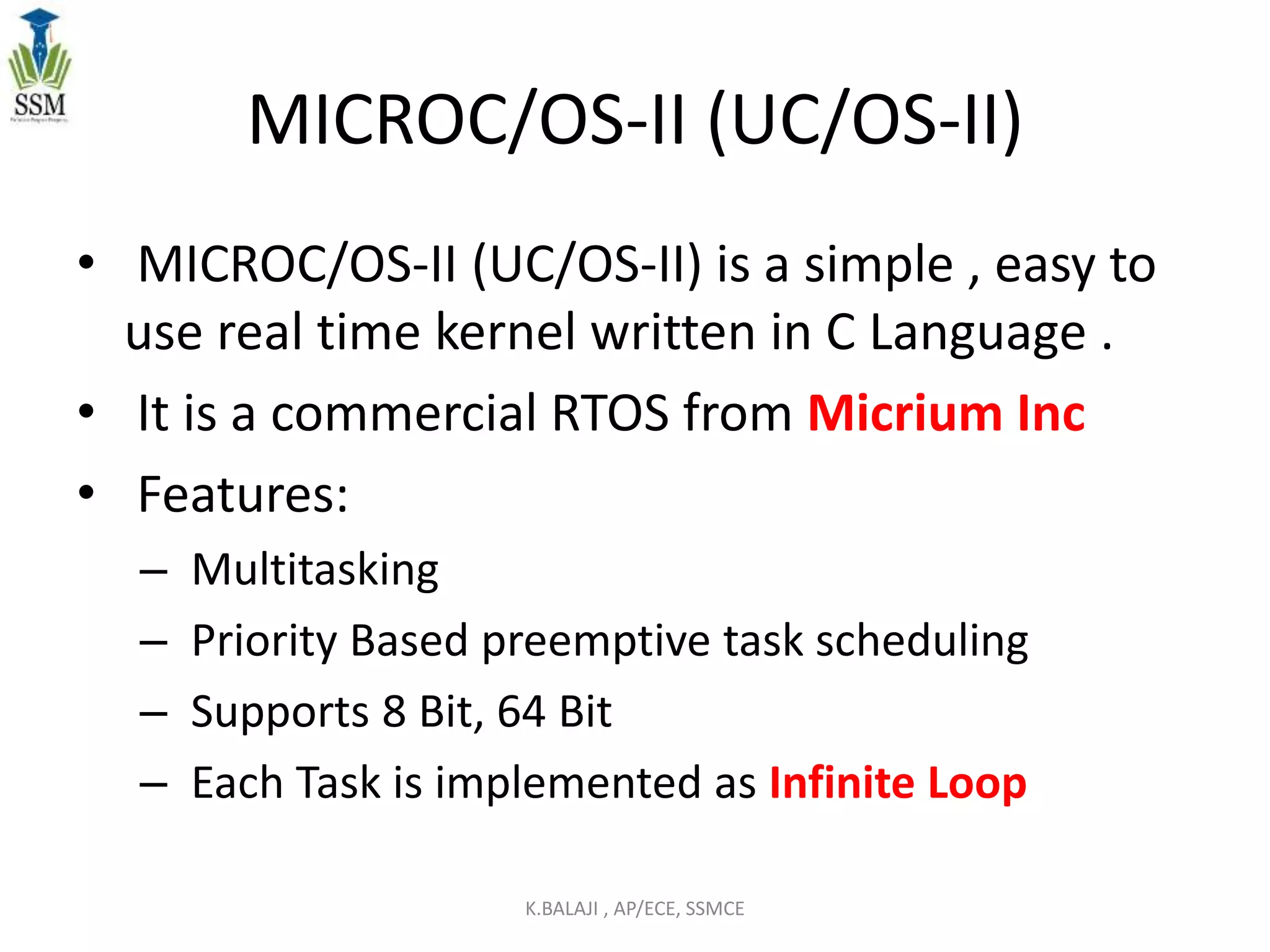 MICROC/OS-II (UC/OS-II)
• MICROC/OS-II (UC/OS-II) is a simple , easy to
use real time kernel written in C Language .
• It is a commercial RTOS from Micrium Inc
• Features:
– Multitasking
– Priority Based preemptive task scheduling
– Supports 8 Bit, 64 Bit
– Each Task is implemented as Infinite Loop
K.BALAJI , AP/ECE, SSMCE
 
