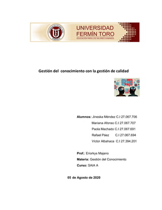 Gestión del conocimiento con la gestión de calidad
Alumnos: Jineska Méndez C.I 27.067.706
Mariana Afonso C.I 27.067.707
Paola Machado C.I 27.067.691
Rafael Páez C.I 27.067.694
Víctor Albahaca C.I 27.394.201
Prof.: Eriorkys Majano
Materia: Gestión del Conocimiento
Curso: SAIA A
05 de Agosto de 2020
 