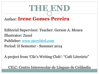 THE END 
Author: Irene Gomes Pereira 
Editorial Supervisor: Teacher: Gerson A. Moura 
Illustrator: Zuzol 
Publisher: www.storybird.com 
Period: II Semester - Summer 2014 
A project from ‘Cilc’s Writing Club’: “Café Literário” 
CILC: Centro Interescolar de Línguas de Ceilândia 
 