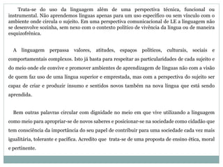 Trata-se do uso da linguagem além de uma perspectiva técnica, funcional ou 
instrumental. Não aprendemos línguas apenas para um uso específico ou sem vínculo com o 
ambiente onde circula o sujeito. Em uma perspectiva comunicacional de LE a linguagem não 
se desenvolve sozinha, sem nexo com o contexto político de vivência da língua ou de maneira 
esquizofrênica. 
A linguagem perpassa valores, atitudes, espaços políticos, culturais, sociais e 
comportamentais complexos. Isto já basta para respeitar as particularidades de cada sujeito e 
do meio onde ele convive e promover ambientes de aprendizagem de línguas não com a visão 
de quem faz uso de uma língua superior e emprestada, mas com a perspectiva do sujeito ser 
capaz de criar e produzir insumo e sentidos novos também na nova língua que está sendo 
aprendida. 
Bem outras palavras circular com dignidade no meio em que vive utilizando a linguagem 
como meio para apropriar-se de novos saberes e posicionar-se na sociedade como cidadão que 
tem consciência da importância do seu papel de contribuir para uma sociedade cada vez mais 
igualitária, tolerante e pacífica. Acredito que trata-se de uma proposta de ensino ética, moral 
e pertinente. 
 