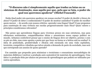 "O discurso não é simplesmente aquilo que traduz as lutas ou os 
sistemas de dominação, mas aquilo por que, pelo que se luta, o poder do 
qual nos queremos apoderar" (Michel Foucault) 
Então Qual poder nós queremos apoderar em nossas escolas? O poder de decidir o futuro do 
aluno? O poder de deter o conhecimento? O poder de mostrar caminhos? O poder de escolher 
quem merece – de acordo com nossos critérios -aprender uma língua? Qual? O que propomos 
para construção de uma vivência nas escolas progressivamente mais ética? Quais valores e 
princípios consideramos relevantes? 
Não penso que aprendemos línguas para vivermos presos em suas estruturas, mas para 
ofertarmos sentimentos, compartilharmos ideias e assumirmos nosso espaço político no 
mundo. Achamos confortável pensar que o ensino de línguas deve ser objetivo, preciso e com 
os pés no chão, mas como aponta o poeta por que focar na forma se a beleza está no sonhar? A 
ideia de praticidade, produtividade e eficácia está enraizada em uma visão capitalista, 
tecnicista, competitiva e idealista que talvez atenda a demanda de parte da sociedade, mas será 
que corresponde aos anseios de quem aprende? 
Um caminho que proponho para minimizar o tecnicismo e consumismo mercadológico de 
materiais didáticos é motivar a produção auto sustentável de materiais de aprendizagem. Uma 
ideia é a produção feita por alunos em processo de aprendizagem que podem ser utilizados por 
outros aprendizes. 
 