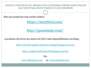 ANEXO: EXEMPLO DE PRODUÇÃO LITERÁRIA PRODUZIDO PELOS 
ALUNOS PARA SEUS PARES E ELES MESMOS 
Sites que propiciam uma escrita criativa: 
https://storybird.com/ 
http://goanimate.com/ 
A produção dos livros dos alunos do CILC estão disponibilizados nos blogs: 
http://esl-cilc-english-students-writings.blogspot.com.br/ 
http://englishstudentsatcilc.blogspot.com.br/ 
Ou: 
www.slideshare.com ou www.storybird.com 
 