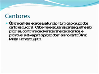 Cantores  “ Entre os fiéis, exerce sua função litúrgica o grupo dos cantores ou coral. Cabe-lhe executar as partes que lhe são próprias, conforme os diversos gêneros de cantos, e promover a ativa participação dos fiéis no canto”. Inst. Missal Romano, §103 