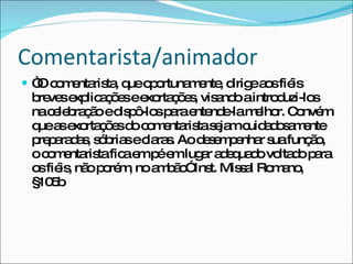 Comentarista/animador “ O comentarista, que oportunamente, dirige aos fiéis breves explicações e exortações, visando a introduzi-los na celebração e dispô-los para entende-la melhor. Convém que as exortações do comentarista sejam cuidadosamente preparadas, sóbrias e claras. Ao desempenhar sua função, o comentarista fica em pé em lugar adequado voltado para os fiéis, não porém, no ambão” Inst. Missal Romano, §105b 