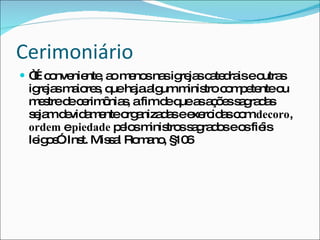 Cerimoniário  “ É conveniente, ao menos nas igrejas catedrais e outras igrejas maiores, que haja algum ministro competente ou mestre de cerimônias, a fim de que as ações sagradas sejam devidamente organizadas e exercidas com  decoro ,  ordem  e  piedade  pelos ministros sagrados e os fiéis leigos”. Inst. Missal Romano, §106 