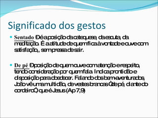 Significado dos gestos Sentado  – é a posição da catequese, da escuta, da meditação. É a atitude de quem fica à vontade e ouve com satisfação,, sem pressa de sair. De pé  – posição de quem ouve com atenção e respeito, tendo consideração por quem fala. Indica prontidão e disposição para obedecer. Falando dos bem-aventurados, João vê uma multidão, de vestes brancas “de pé, diante do cordeiro”, que é Jesus (Ap 7,9) 