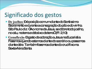 Significado dos gestos De joelhos  – é posição comum diante do Santissimo Sacramento e durante a consagração do pão e do vinho. São Paulo diz: “Ao nome de Jesus, se dobre todo joelho, no céu, na terra e debaixo da terra” (Fl 2,10) Genuflexão  – gesto de adoração a Jesus na Eucaristia. Fazemos quando estamos diante do sacrário ou passamos diante dele. Também fazemos diante do crucifixo na Sexta-feira Santa. 