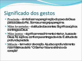 Significado dos gestos Procissão  - simbolizam a peregrinação do povo de Deus para a casa do Pai. Somos uma igreja peregrina. Mãos levantadas  - é atitude dos orantes. Significa súplica e entrega a Deus Mãos juntas  - significam recolhimento interior, busca de Deus, fé, súplica, confiança e entrega da vida. É atitude de profunda piedade. Silêncio  - tem valor de oração. Ajuda o aprofundamento nos mistérios da fé. "O Senhor fala no silêncio do coração" 