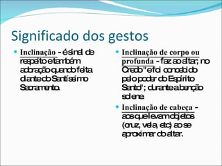 Significado dos gestos Inclinação  - é sinal de respeito e também adoração quando feita diante do Santíssimo Sacramento. Inclinação de corpo ou profunda  - faz ao altar; no Credo "e foi concebido pelo poder do Espírito Santo"; durante a benção solene. Inclinação de cabeça  - aos que levam objetos (cruz, vela, etc) ao se aproximar do altar. 