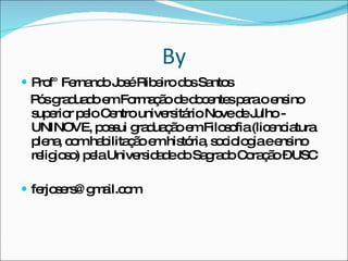 By Prof° Fernando José Ribeiro dos Santos Pós graduado em Formação de docentes para o ensino superior pelo Centro universitário Nove de Julho - UNINOVE, possui graduação em Filosofia (licenciatura plena, com habilitação em história, sociologia e ensino religioso) pela Universidade do Sagrado Coração – USC [email_address] 