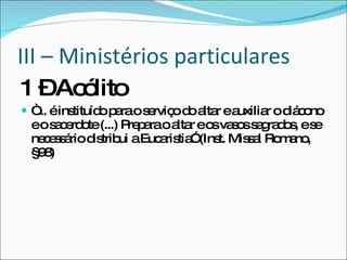 III – Ministérios particulares 1 – Acólito  “ ... é instituído para o serviço do altar e auxiliar o diácono e o sacerdote (...) Prepara o altar e os vasos sagrados, e se necessário distribui a Eucaristia” (Inst. Missal Romano, §98) 
