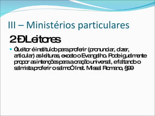 III – Ministérios particulares 2 – Leitores “ Leitor é instituído para proferir (pronunciar, dizer, articular) as leituras, exceto o Evangelho. Pode igualmente propor as intenções para a oração universal, e faltando o salmista proferir o salmo”. Inst. Missal Romano, §99 