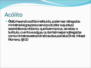 Acólito  “ Não havendo acólito instituído, podem ser delegados ministros leigos para o serviço do altar e ajuda ao sacerdote e ao diácono, que levem a cruz, as velas, o turíbulo, o vinho e a água, ou também sejam delegados como ministros extraordinários da eucaristia.” Inst. Missal Romano, §100 