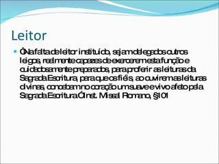 Leitor  “ Na falta de leitor instituído, sejam delegados outros leigos, realmente capazes de exercerem esta função e cuidadosamente preparados, para proferir as leituras da Sagrada Escritura, para que os fiéis, ao ouvirem as leituras divinas, concebam no coração um suave e vivo afeto pela Sagrada Escritura.” Inst. Missal Romano, §101 