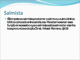 Salmista “ Compete ao salmista proclamar o salmo ou outro cântico bíblico colocado entre as leituras. Para bem exercer essa função é necessário que o salmista saiba salmodiar e tenha boa pronuncia e dicção.” Inst. Missal Romano, §102 