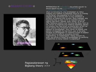 ♥IPINANUKALA NI FRED HOYLE angpinaka popular nateoryangayon ay angTEORYANG BIGBANG O SUPERSONIC TURBULANCE.•Ayonsateoryangito, angsandaigdigan ay nabuomataposangmalakasnapagsabog (kayaito ay tinawagna Big Bang). Angpagsabognaito ay tinatayangnaganapmga 20 bilyongtaonnaangnakalilipas at lumikhangmalaking bola ngapoy. Nang magtagal, anghiganteng bola ngapoynaito ay nagkadurug-durog, nagingmgabituin, planeta, araw, buwan, at iba pa.•May dalawangaspektoangTeoryang Big Bang. Ayonsaisa, simulangmaganapangmalakingpagsabog, patuloynalumalayoangmgapirasongbolangapoysaisa’tisakaya’tpatuloy ring lumalawakangnasasakupangespasyongsandaigdigan. Ayonnamansaikalawa, angpatuloynapaggalawngmgabituin, gas, at iba pang sangkapngsandaigdigan ay maaaringtumigilsapaglayosaisa’tisa at sahalip ay puwedengbumalik, magsalubong, at magbanggaan. Kapagnangyariito, anila, angsimula at wakasngsandaigdigan ay parehongmagsisimulasaisangmalakasnapagsabog.♥☺BIGBANG THEORY☺PagsasalarawanngBigbang theory >>>