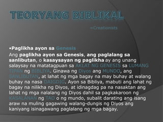 TEORYANG BIBLIKAL=Creationists•PaglikhaayonsaGenesisAngpaglikhaayonsa Genesis, angpaglalangsasanlibutan, o kasaysayanngpaglikhaay angunangsalaysaynamatatagpuansaAKLAT NG GENESIS saLUMANG TIPANngBIBLIYA. GinawangDiyosangMUNDO, angSANLIBUTAN, at lahatngmgabagayna may buhay at walangbuhaynanasaDAIGDIG. AyonsaBibliya, mabutianglahatngbagaynanilikhangDiyos, at idinagdag pa nanasaktananglahatngmganalalangngDiyosdahilsapagkakaroonngKASALANANngTAOo ngmundo, subalitdaratingangisangarawnamulinggagawingwalang-dungisngDiyosangkaniyangisinagawangpaglalangngmgabagay.