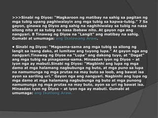 >>>SinabingDiyos: “Magkaroonngmatibaynasahigsapagitanngmgatubigupangpaghiwalayinangmgatubigsakapwa-tubig.” 7 Sa gayon, ginawangDiyosangsahignanaghihiwalaysatubignanasasilongnito at satubignanasaibabawnito. At gayonngaangnangyari. 8 TinawagngDiyosna “Langit” angmatibaynasahig. Gumabi at umumaga: angIkalawangAraw.•SinabingDiyos: “Magsama-samaangmgatubigsasilongnglangitsaisangdako, at lumitawangtuyonglupa.” At gayonngaangnangyari.TinawagngDiyosna “Lupa” angdakongtuyo, at “Dagat” angmgatubignapinagsama-sama. MinasdaniyonngDiyos – at iyonnga ay mabuti.SinabingDiyos: “Magbinhianglupangmgadamo at mgahalamangnagbubungangbuto, at mgapunosalupananamumungangmgaprutasna may butosaloob, angbawatisaayonsasarilinguri.” Gayonngaangnangyari. Nagbinhianglupangmgadamo at mgahalamangnagbubungangbuto at mgapunongnamumungangmgaprutasna may buto, ayonsauringbawatisa. MinasdaniyonngDiyos – at iyonnga ay mabuti. Gumabiat umumaga: angIkatlongAraw. 