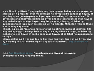 >>>SinabingDiyos: “Magsuplinganglupangmgabuhaynahayopayonsasarilinguringmgaito: mgamababangisnahayop at iba pang mgahayop, at mgahayopnagumagapangsalupa, ayonsasarilinguringbawatisa.” At gayonngaangnangyari. NilikhangDiyosangiba’tibanguringmgahayop: angmababangisnamgahayop, angiba pang mgahayop, at lahatnggumagapangsalupaayonsasarilinguringmgaito. MinasdaniyonngDiyos – at iyonnga ay mabuti.•SinabingDiyos: “Lalanginnatinangtaonaatinglarawan at kahawig. Silaangmakapangyarisamgaisdasadagat, samgaibonsalangit, salahatngmababangisnahayop at saiba pang mgahayop, at salahatnggumagapangsalupa.”•KayanilikhangDiyosangtaonakanyanglarawan; larawanngDiyos, siya ay kanyangnilikha; nilikhaniyasilanglalaki at babae.“: angIkaAnimnaAraw.>>>AngIkapitongAraw. Nagpahingaangdiyos at masayangpinagmasdanangkanyangnilikha.