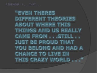 REMEMBER ! ! . . . THAT . . .“EVEN THERES DIFFERENT THEORIES ABOUT WHERE THIS THINGS AND US REALLY CAME FROM . . .STILL . .  JUST BE PROUD THAT YOU BELONG AND HAD A CHANCE TO LIVE IN THIS CRAZY WORLD . . .”