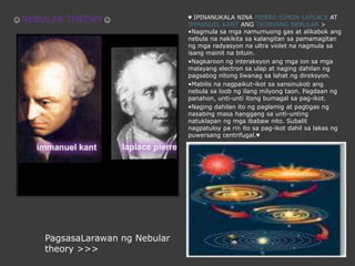 ♥ IPINANUKALA NINA PIERRE-SIMON LAPLACE AT IMMANUEL KANT ANG TEORYANG NEBULAR > •Nagmula samganamumuong gas at alikabok ang nebula nanakikitasakalangitansapamamagitanngmgaradyasyonna ultra violet nanagmulasaisangmainitnabituin.•Nagkaroonnginteraksyon ang mga ion samgamalayang electron saulap at nagingdahilanngpagsabognitongliwanagsalahatngdireksyon.•Mabilisnanagpaikut-ikotsasansinukob ang nebula saloobngilangmilyongtaon. Pagdaanngpanahon, unti-untiitongbumagalsapag-ikot.•Nagingdahilanitongpaglamig at pagtigasngnasabingmasahanggangsaunti-untingnatuklapanngmgaibabawnito. Subalitnagpatuloy pa rinitosapag-ikotdahilsalakasngpuwersang centrifugal.♥☺NEBULAR THEORY☺PagsasaLarawanng Nebular theory >>>