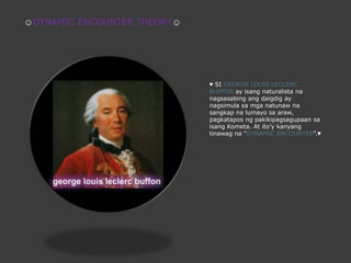 ☺DYNAMIC ENCOUNTER THEORY☺♥ SI GEORGE LOUIS LECLERC BUFFON ay isangnaturalistananagsasabing ang daigdig ay nagsimulasamganatunawnasangkapnalumayosaaraw, pagkataposngpakikipagsagupaansaisangKometa. At ito’ykanyangtinawagna “DYNAMIC ENCOUNTER”.♥