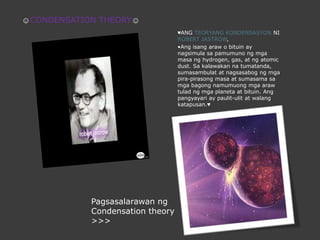 ☺CONDENSATION THEORY☺♥ANG TEORYANG KONDENSASYON NI ROBERT JASTROW, •Ang isangaraw o bituin ay nagsimulasapamumunongmgamasang hydrogen, gas, at ng atomic dust. Sa kalawakannatumatanda, sumasambulat at nagsasabogngmgapira-pirasongmasa at sumasamasamgabagongnamumuongmgaarawtuladngmgaplaneta at bituin. Ang pangyayari ay paulit-ulit at walangkatapusan.♥PagsasalarawanngCondensation theory >>> 