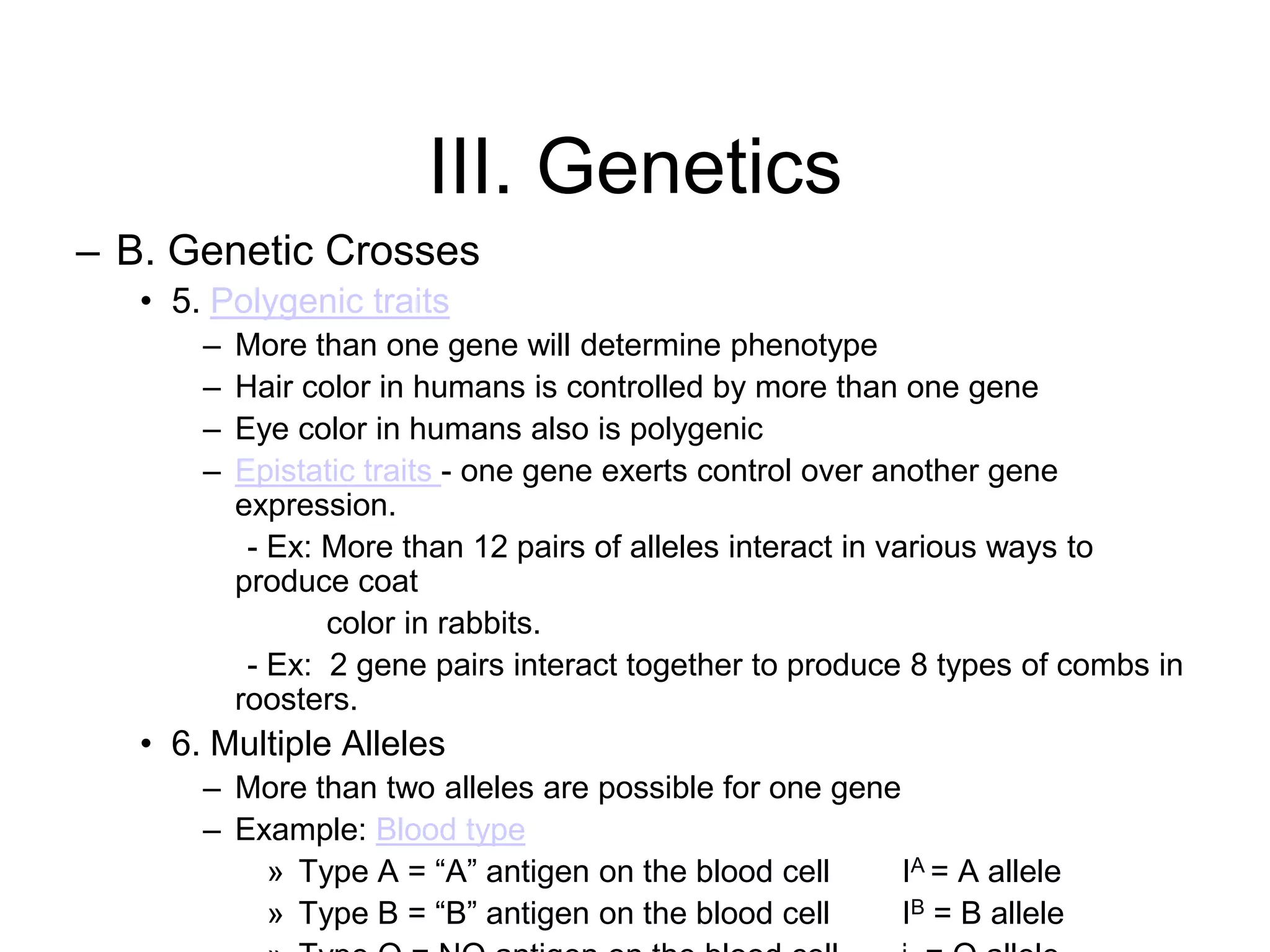 III. Genetics
– B. Genetic Crosses
   • 5. Polygenic traits
       –   More than one gene will determine phenotype
       –   Hair color in humans is controlled by more than one gene
       –   Eye color in humans also is polygenic
       –   Epistatic traits - one gene exerts control over another gene
           expression.
            - Ex: More than 12 pairs of alleles interact in various ways to
           produce coat
                  color in rabbits.
            - Ex: 2 gene pairs interact together to produce 8 types of combs in
           roosters.
   • 6. Multiple Alleles
       – More than two alleles are possible for one gene
       – Example: Blood type
           » Type A = ―A‖ antigen on the blood cell      IA = A allele
           » Type B = ―B‖ antigen on the blood cell      IB = B allele
 