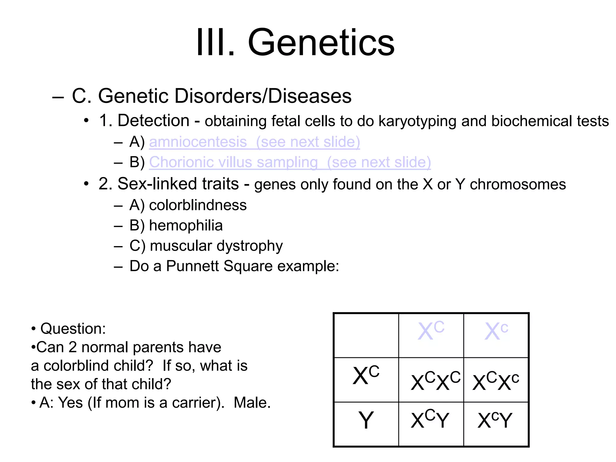 III. Genetics
   – C. Genetic Disorders/Diseases
        • 1. Detection - obtaining fetal cells to do karyotyping and biochemical tests
            – A) amniocentesis (see next slide)
            – B) Chorionic villus sampling (see next slide)
        • 2. Sex-linked traits - genes only found on the X or Y chromosomes
            – A) colorblindness
            – B) hemophilia
            – C) muscular dystrophy
            – Do a Punnett Square example:



• Question:                                              XC        Xc
•Can 2 normal parents have
a colorblind child? If so, what is
the sex of that child?                         XC       XCXC XCXc
• A: Yes (If mom is a carrier). Male.
                                                Y       XCY       XcY
 