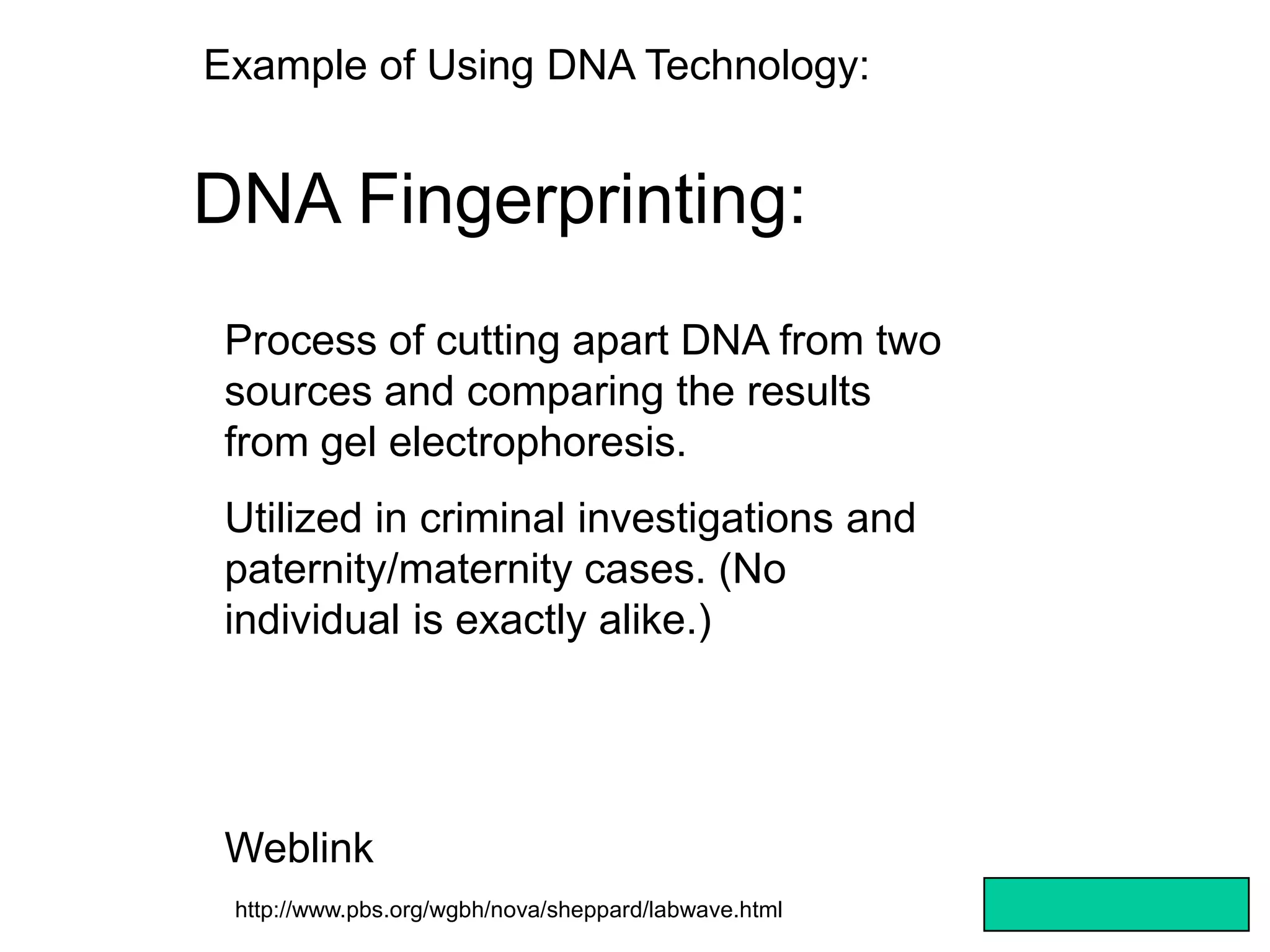 Example of Using DNA Technology:


DNA Fingerprinting:
 Process of cutting apart DNA from two
 sources and comparing the results
 from gel electrophoresis.
 Utilized in criminal investigations and
 paternity/maternity cases. (No
 individual is exactly alike.)




 Weblink
 http://www.pbs.org/wgbh/nova/sheppard/labwave.html
 