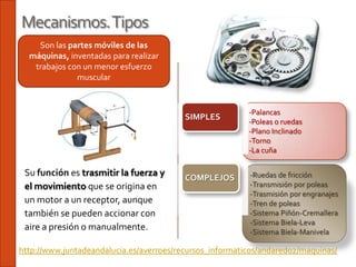 Mecanismos. Tipos
    Son las partes móviles de las
  máquinas, inventadas para realizar
   trabajos con un menor esfuerzo
              muscular


                                                          -Palancas
                                          SIMPLES
                                                          -Poleas o ruedas
                                                          -Plano Inclinado
                                                          -Torno
                                                          -La cuña

 Su función es trasmitir la fuerza y      COMPLEJOS       -Ruedas de fricción
 el movimiento que se origina en                          -Transmisión por poleas
                                                          -Trasmisión por engranajes
 un motor a un receptor, aunque                           -Tren de poleas
 también se pueden accionar con                           -Sistema Piñón-Cremallera
                                                          -Sistema Biela-Leva
 aire a presión o manualmente.                            -Sistema Biela-Manivela

http://www.juntadeandalucia.es/averroes/recursos_informaticos/andared02/maquinas/
 