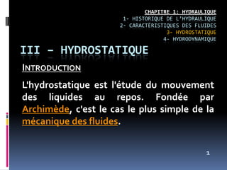 CHAPITRE 1: HYDRAULIQUE
1- HISTORIQUE DE L’HYDRAULIQUE
2- CARACTÉRISTIQUES DES FLUIDES
3- HYDROSTATIQUE
4- HYDRODYNAMIQUE
INTRODUCTION
L'hydrostatique est l'étude du mouvement
des liquides au repos. Fondée par
Archimède, c'est le cas le plus simple de la
mécanique des fluides.
III – HYDROSTATIQUE
1
 