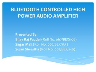 BLUETOOTH CONTROLLED HIGH
POWER AUDIO AMPLIFIER
Presented By:
Bijay Raj Paudel (Roll No: 067/BEX/105)
Sagar Mali (Roll No: 067/BEX/133)
Sujan Shrestha (Roll No: 067/BEX/140)
 
